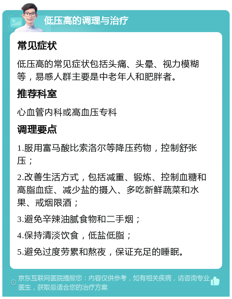 低压高的调理与治疗 常见症状 低压高的常见症状包括头痛、头晕、视力模糊等，易感人群主要是中老年人和肥胖者。 推荐科室 心血管内科或高血压专科 调理要点 1.服用富马酸比索洛尔等降压药物，控制舒张压； 2.改善生活方式，包括减重、锻炼、控制血糖和高脂血症、减少盐的摄入、多吃新鲜蔬菜和水果、戒烟限酒； 3.避免辛辣油腻食物和二手烟； 4.保持清淡饮食，低盐低脂； 5.避免过度劳累和熬夜，保证充足的睡眠。