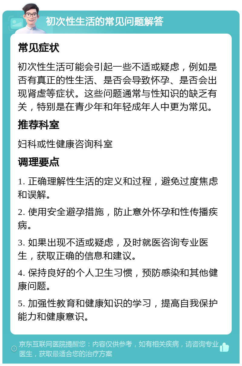 初次性生活的常见问题解答 常见症状 初次性生活可能会引起一些不适或疑虑，例如是否有真正的性生活、是否会导致怀孕、是否会出现肾虚等症状。这些问题通常与性知识的缺乏有关，特别是在青少年和年轻成年人中更为常见。 推荐科室 妇科或性健康咨询科室 调理要点 1. 正确理解性生活的定义和过程，避免过度焦虑和误解。 2. 使用安全避孕措施，防止意外怀孕和性传播疾病。 3. 如果出现不适或疑虑，及时就医咨询专业医生，获取正确的信息和建议。 4. 保持良好的个人卫生习惯，预防感染和其他健康问题。 5. 加强性教育和健康知识的学习，提高自我保护能力和健康意识。