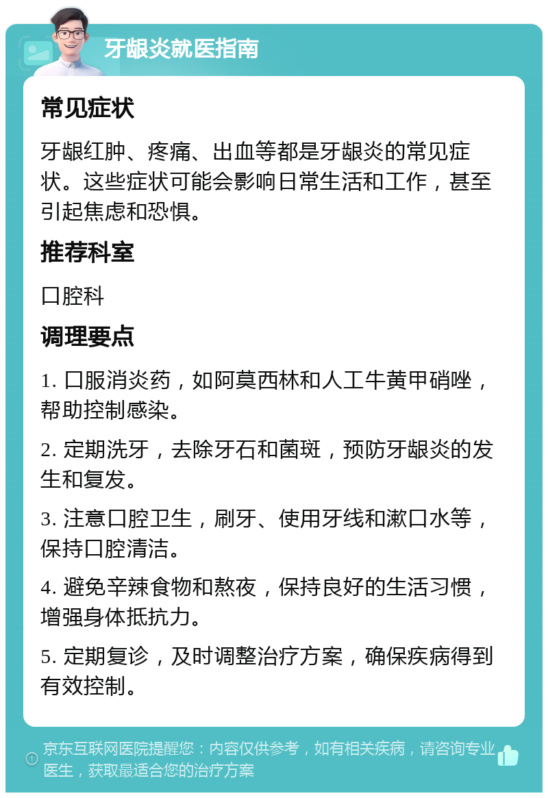 牙龈炎就医指南 常见症状 牙龈红肿、疼痛、出血等都是牙龈炎的常见症状。这些症状可能会影响日常生活和工作，甚至引起焦虑和恐惧。 推荐科室 口腔科 调理要点 1. 口服消炎药，如阿莫西林和人工牛黄甲硝唑，帮助控制感染。 2. 定期洗牙，去除牙石和菌斑，预防牙龈炎的发生和复发。 3. 注意口腔卫生，刷牙、使用牙线和漱口水等，保持口腔清洁。 4. 避免辛辣食物和熬夜，保持良好的生活习惯，增强身体抵抗力。 5. 定期复诊，及时调整治疗方案，确保疾病得到有效控制。