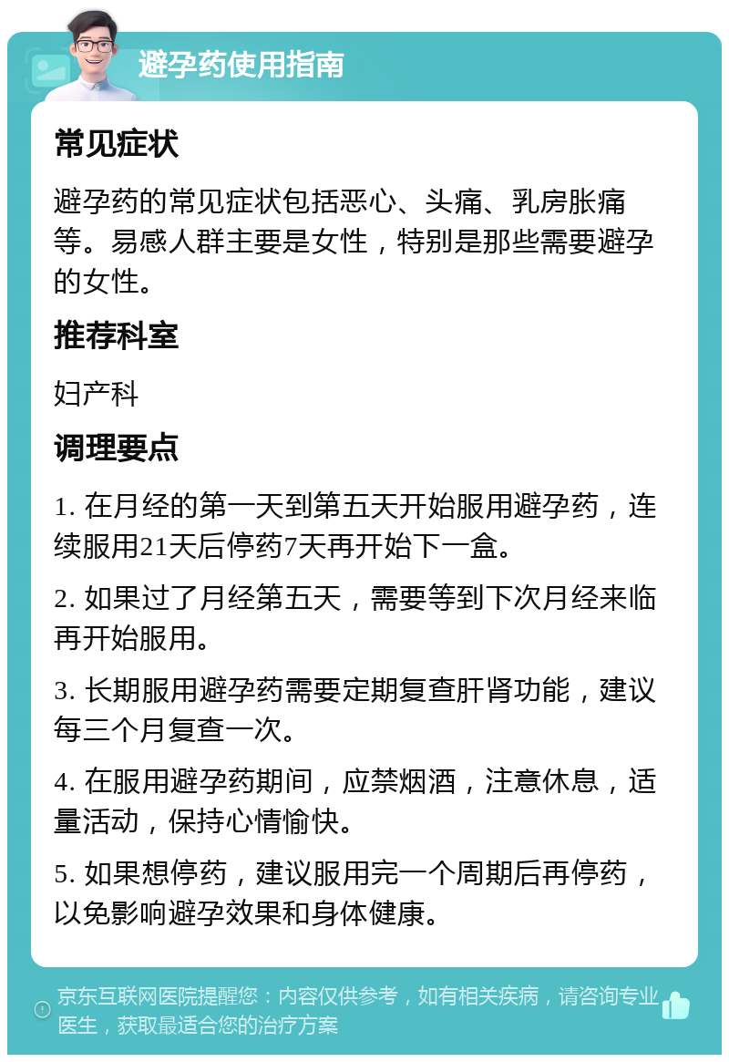 避孕药使用指南 常见症状 避孕药的常见症状包括恶心、头痛、乳房胀痛等。易感人群主要是女性，特别是那些需要避孕的女性。 推荐科室 妇产科 调理要点 1. 在月经的第一天到第五天开始服用避孕药，连续服用21天后停药7天再开始下一盒。 2. 如果过了月经第五天，需要等到下次月经来临再开始服用。 3. 长期服用避孕药需要定期复查肝肾功能，建议每三个月复查一次。 4. 在服用避孕药期间，应禁烟酒，注意休息，适量活动，保持心情愉快。 5. 如果想停药，建议服用完一个周期后再停药，以免影响避孕效果和身体健康。