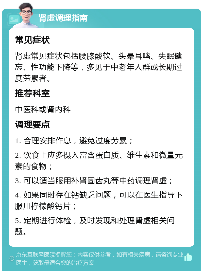 肾虚调理指南 常见症状 肾虚常见症状包括腰膝酸软、头晕耳鸣、失眠健忘、性功能下降等，多见于中老年人群或长期过度劳累者。 推荐科室 中医科或肾内科 调理要点 1. 合理安排作息，避免过度劳累； 2. 饮食上应多摄入富含蛋白质、维生素和微量元素的食物； 3. 可以适当服用补肾固齿丸等中药调理肾虚； 4. 如果同时存在钙缺乏问题，可以在医生指导下服用柠檬酸钙片； 5. 定期进行体检，及时发现和处理肾虚相关问题。