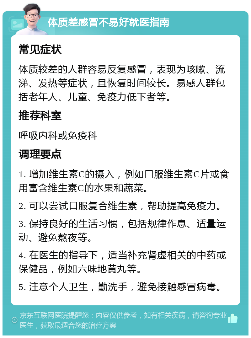 体质差感冒不易好就医指南 常见症状 体质较差的人群容易反复感冒，表现为咳嗽、流涕、发热等症状，且恢复时间较长。易感人群包括老年人、儿童、免疫力低下者等。 推荐科室 呼吸内科或免疫科 调理要点 1. 增加维生素C的摄入，例如口服维生素C片或食用富含维生素C的水果和蔬菜。 2. 可以尝试口服复合维生素，帮助提高免疫力。 3. 保持良好的生活习惯，包括规律作息、适量运动、避免熬夜等。 4. 在医生的指导下，适当补充肾虚相关的中药或保健品，例如六味地黄丸等。 5. 注意个人卫生，勤洗手，避免接触感冒病毒。