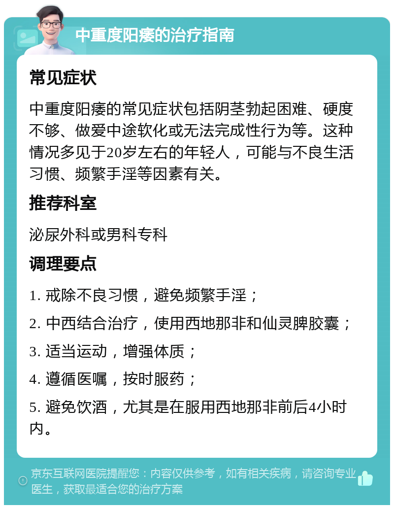 中重度阳痿的治疗指南 常见症状 中重度阳痿的常见症状包括阴茎勃起困难、硬度不够、做爱中途软化或无法完成性行为等。这种情况多见于20岁左右的年轻人，可能与不良生活习惯、频繁手淫等因素有关。 推荐科室 泌尿外科或男科专科 调理要点 1. 戒除不良习惯，避免频繁手淫； 2. 中西结合治疗，使用西地那非和仙灵脾胶囊； 3. 适当运动，增强体质； 4. 遵循医嘱，按时服药； 5. 避免饮酒，尤其是在服用西地那非前后4小时内。