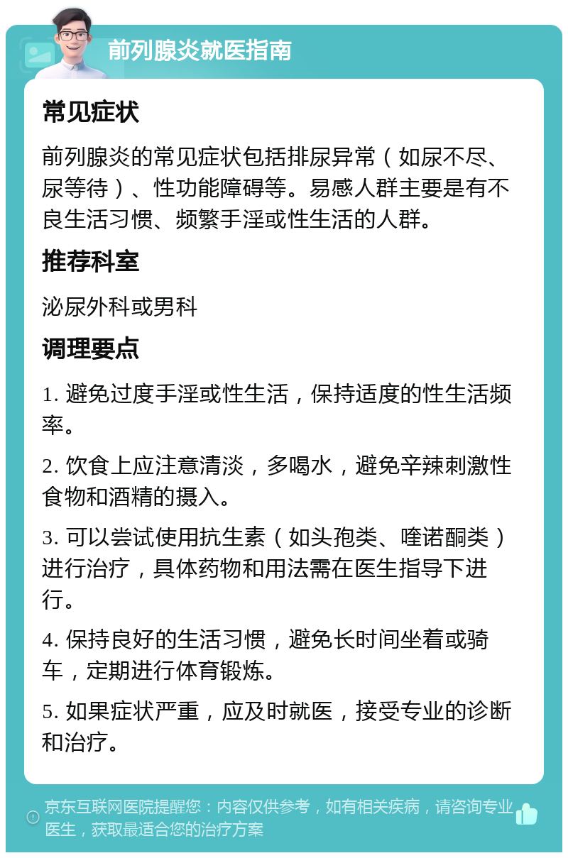 前列腺炎就医指南 常见症状 前列腺炎的常见症状包括排尿异常（如尿不尽、尿等待）、性功能障碍等。易感人群主要是有不良生活习惯、频繁手淫或性生活的人群。 推荐科室 泌尿外科或男科 调理要点 1. 避免过度手淫或性生活，保持适度的性生活频率。 2. 饮食上应注意清淡，多喝水，避免辛辣刺激性食物和酒精的摄入。 3. 可以尝试使用抗生素（如头孢类、喹诺酮类）进行治疗，具体药物和用法需在医生指导下进行。 4. 保持良好的生活习惯，避免长时间坐着或骑车，定期进行体育锻炼。 5. 如果症状严重，应及时就医，接受专业的诊断和治疗。