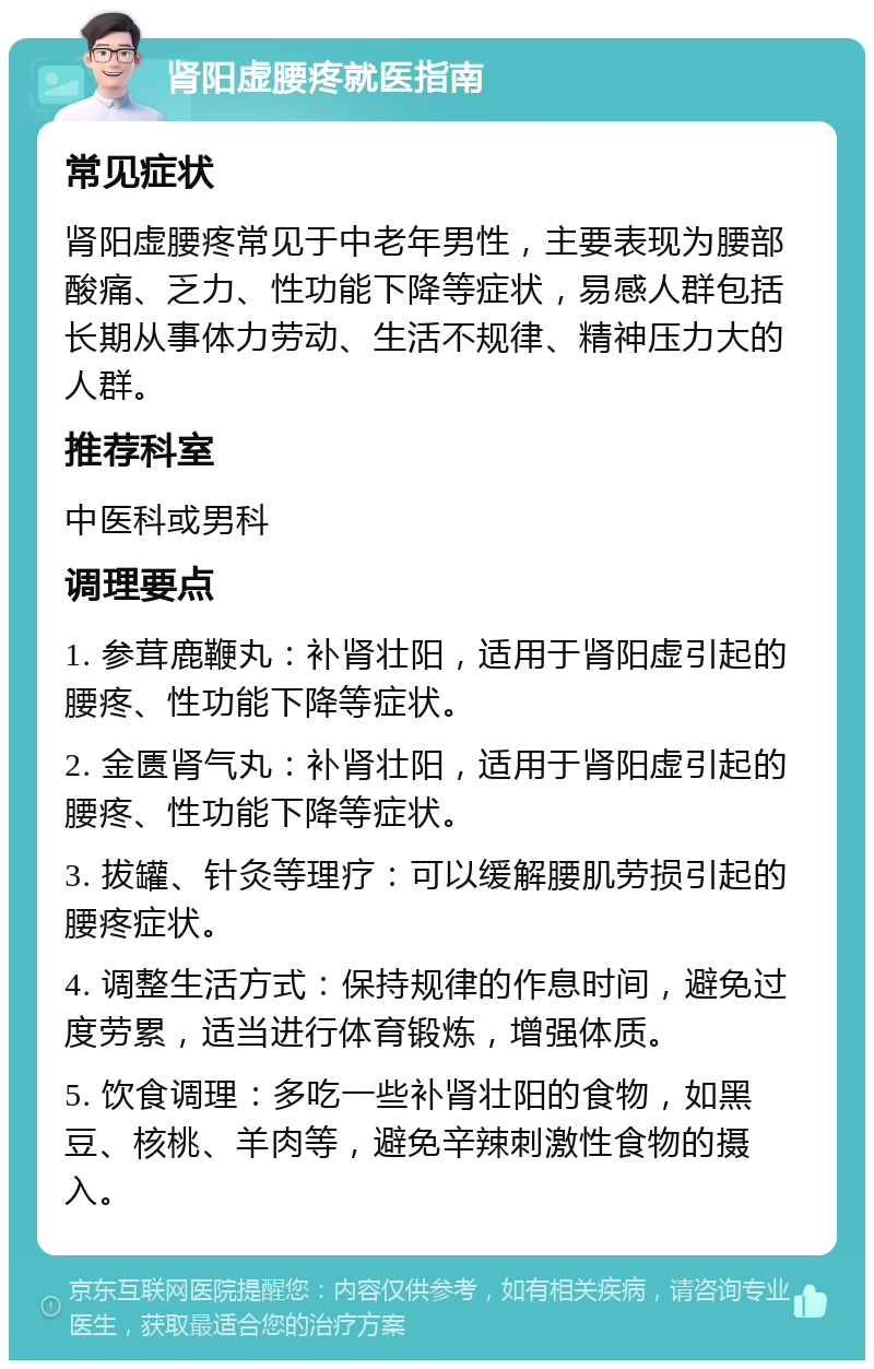 肾阳虚腰疼就医指南 常见症状 肾阳虚腰疼常见于中老年男性，主要表现为腰部酸痛、乏力、性功能下降等症状，易感人群包括长期从事体力劳动、生活不规律、精神压力大的人群。 推荐科室 中医科或男科 调理要点 1. 参茸鹿鞭丸：补肾壮阳，适用于肾阳虚引起的腰疼、性功能下降等症状。 2. 金匮肾气丸：补肾壮阳，适用于肾阳虚引起的腰疼、性功能下降等症状。 3. 拔罐、针灸等理疗：可以缓解腰肌劳损引起的腰疼症状。 4. 调整生活方式：保持规律的作息时间，避免过度劳累，适当进行体育锻炼，增强体质。 5. 饮食调理：多吃一些补肾壮阳的食物，如黑豆、核桃、羊肉等，避免辛辣刺激性食物的摄入。