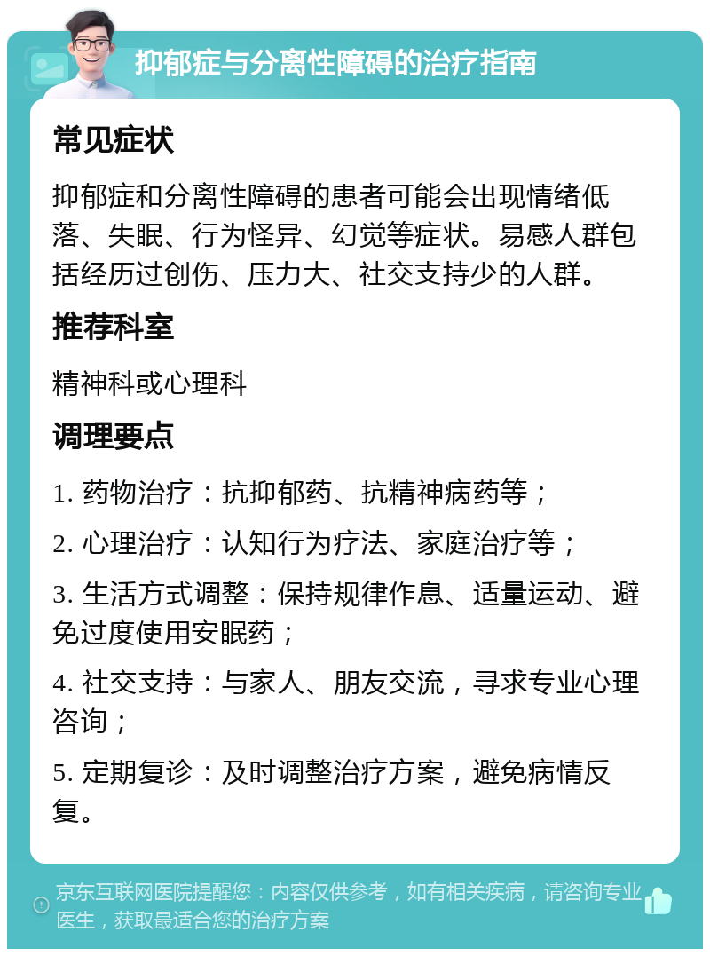 抑郁症与分离性障碍的治疗指南 常见症状 抑郁症和分离性障碍的患者可能会出现情绪低落、失眠、行为怪异、幻觉等症状。易感人群包括经历过创伤、压力大、社交支持少的人群。 推荐科室 精神科或心理科 调理要点 1. 药物治疗：抗抑郁药、抗精神病药等； 2. 心理治疗：认知行为疗法、家庭治疗等； 3. 生活方式调整：保持规律作息、适量运动、避免过度使用安眠药； 4. 社交支持：与家人、朋友交流，寻求专业心理咨询； 5. 定期复诊：及时调整治疗方案，避免病情反复。