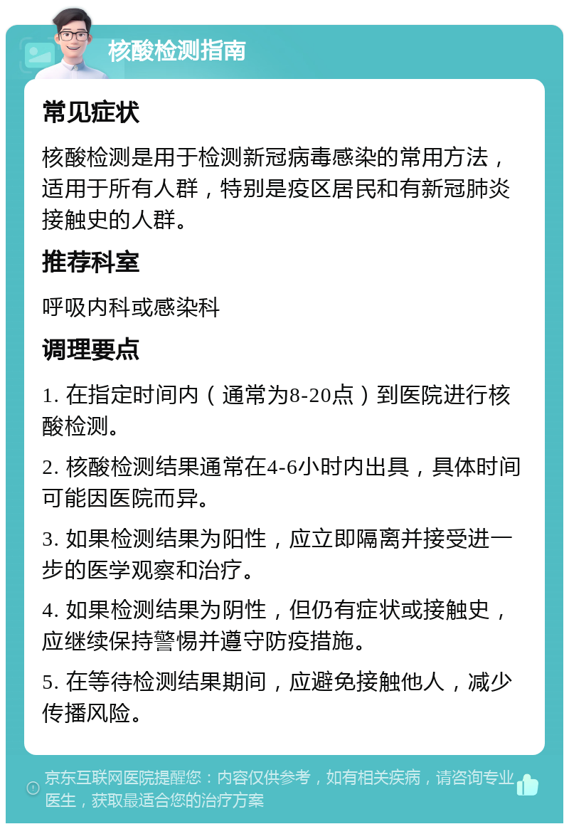 核酸检测指南 常见症状 核酸检测是用于检测新冠病毒感染的常用方法，适用于所有人群，特别是疫区居民和有新冠肺炎接触史的人群。 推荐科室 呼吸内科或感染科 调理要点 1. 在指定时间内（通常为8-20点）到医院进行核酸检测。 2. 核酸检测结果通常在4-6小时内出具，具体时间可能因医院而异。 3. 如果检测结果为阳性，应立即隔离并接受进一步的医学观察和治疗。 4. 如果检测结果为阴性，但仍有症状或接触史，应继续保持警惕并遵守防疫措施。 5. 在等待检测结果期间，应避免接触他人，减少传播风险。