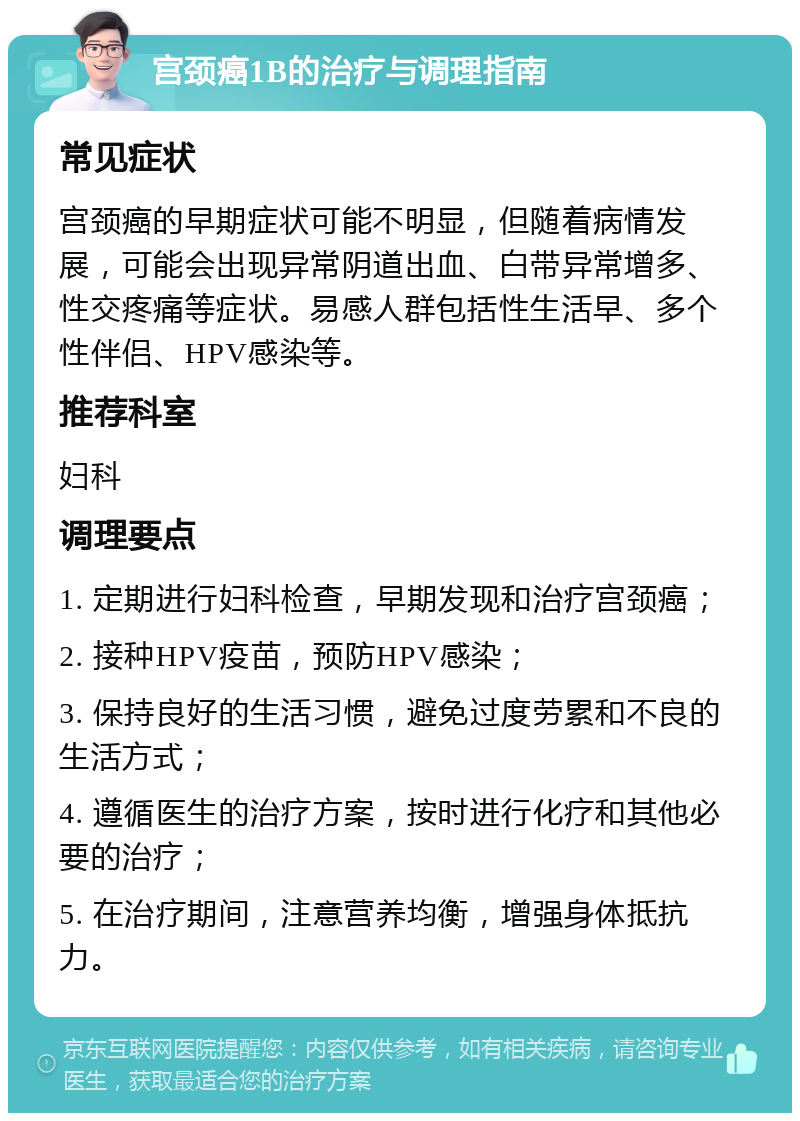 宫颈癌1B的治疗与调理指南 常见症状 宫颈癌的早期症状可能不明显，但随着病情发展，可能会出现异常阴道出血、白带异常增多、性交疼痛等症状。易感人群包括性生活早、多个性伴侣、HPV感染等。 推荐科室 妇科 调理要点 1. 定期进行妇科检查，早期发现和治疗宫颈癌； 2. 接种HPV疫苗，预防HPV感染； 3. 保持良好的生活习惯，避免过度劳累和不良的生活方式； 4. 遵循医生的治疗方案，按时进行化疗和其他必要的治疗； 5. 在治疗期间，注意营养均衡，增强身体抵抗力。