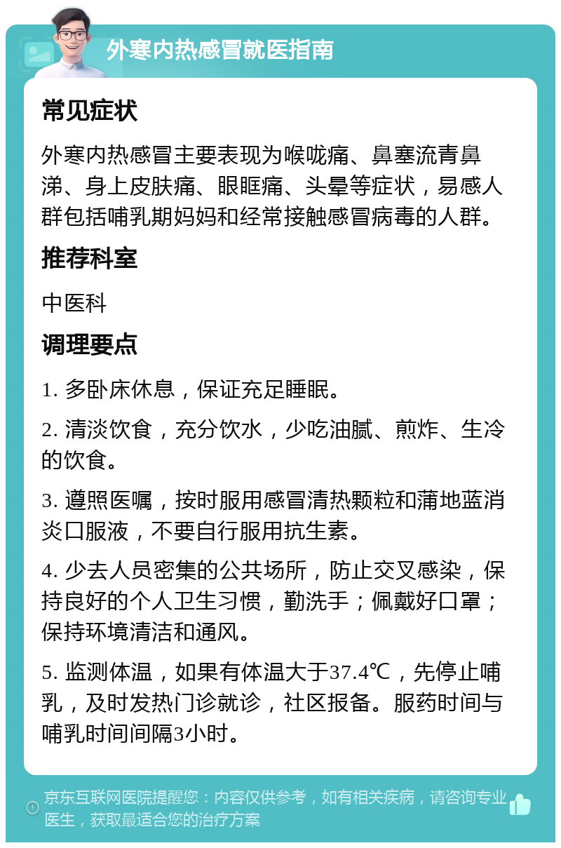 外寒内热感冒就医指南 常见症状 外寒内热感冒主要表现为喉咙痛、鼻塞流青鼻涕、身上皮肤痛、眼眶痛、头晕等症状，易感人群包括哺乳期妈妈和经常接触感冒病毒的人群。 推荐科室 中医科 调理要点 1. 多卧床休息，保证充足睡眠。 2. 清淡饮食，充分饮水，少吃油腻、煎炸、生冷的饮食。 3. 遵照医嘱，按时服用感冒清热颗粒和蒲地蓝消炎口服液，不要自行服用抗生素。 4. 少去人员密集的公共场所，防止交叉感染，保持良好的个人卫生习惯，勤洗手；佩戴好口罩；保持环境清洁和通风。 5. 监测体温，如果有体温大于37.4℃，先停止哺乳，及时发热门诊就诊，社区报备。服药时间与哺乳时间间隔3小时。