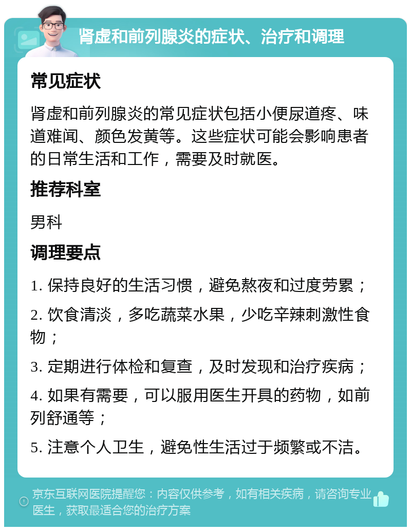 肾虚和前列腺炎的症状、治疗和调理 常见症状 肾虚和前列腺炎的常见症状包括小便尿道疼、味道难闻、颜色发黄等。这些症状可能会影响患者的日常生活和工作，需要及时就医。 推荐科室 男科 调理要点 1. 保持良好的生活习惯，避免熬夜和过度劳累； 2. 饮食清淡，多吃蔬菜水果，少吃辛辣刺激性食物； 3. 定期进行体检和复查，及时发现和治疗疾病； 4. 如果有需要，可以服用医生开具的药物，如前列舒通等； 5. 注意个人卫生，避免性生活过于频繁或不洁。