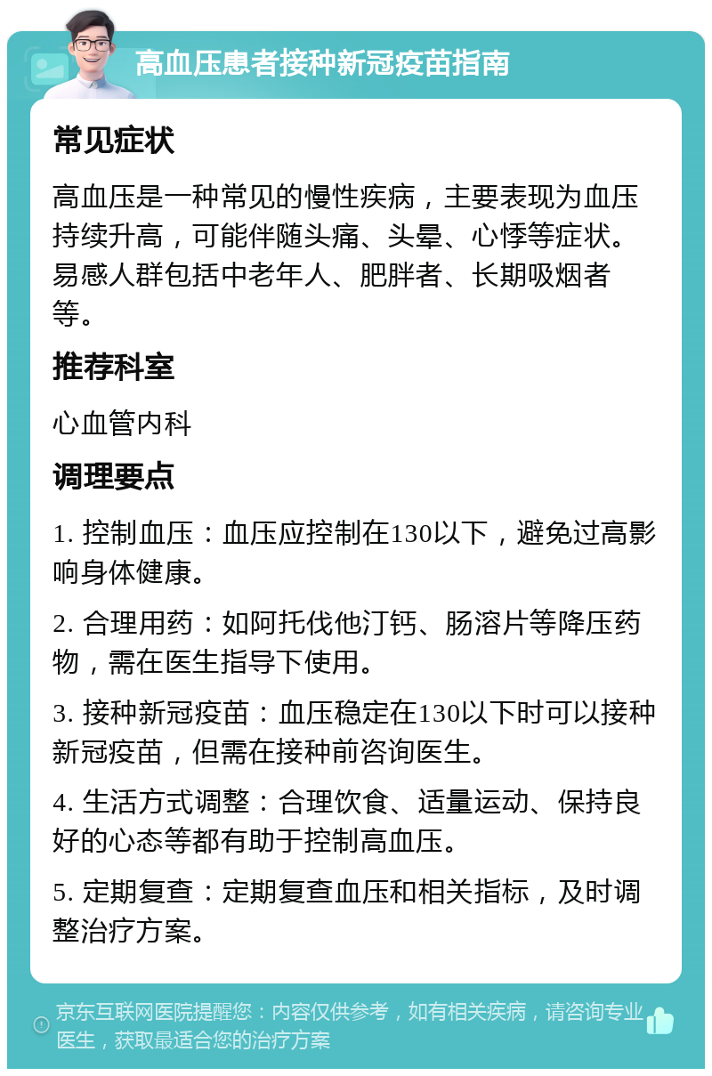 高血压患者接种新冠疫苗指南 常见症状 高血压是一种常见的慢性疾病，主要表现为血压持续升高，可能伴随头痛、头晕、心悸等症状。易感人群包括中老年人、肥胖者、长期吸烟者等。 推荐科室 心血管内科 调理要点 1. 控制血压：血压应控制在130以下，避免过高影响身体健康。 2. 合理用药：如阿托伐他汀钙、肠溶片等降压药物，需在医生指导下使用。 3. 接种新冠疫苗：血压稳定在130以下时可以接种新冠疫苗，但需在接种前咨询医生。 4. 生活方式调整：合理饮食、适量运动、保持良好的心态等都有助于控制高血压。 5. 定期复查：定期复查血压和相关指标，及时调整治疗方案。