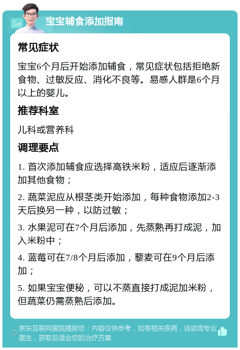 宝宝辅食添加指南 常见症状 宝宝6个月后开始添加辅食，常见症状包括拒绝新食物、过敏反应、消化不良等。易感人群是6个月以上的婴儿。 推荐科室 儿科或营养科 调理要点 1. 首次添加辅食应选择高铁米粉，适应后逐渐添加其他食物； 2. 蔬菜泥应从根茎类开始添加，每种食物添加2-3天后换另一种，以防过敏； 3. 水果泥可在7个月后添加，先蒸熟再打成泥，加入米粉中； 4. 蓝莓可在7/8个月后添加，藜麦可在9个月后添加； 5. 如果宝宝便秘，可以不蒸直接打成泥加米粉，但蔬菜仍需蒸熟后添加。