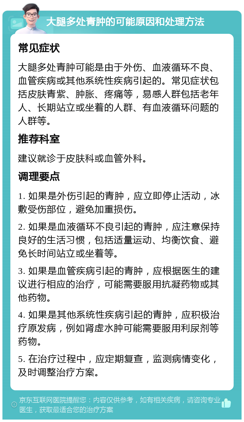 大腿多处青肿的可能原因和处理方法 常见症状 大腿多处青肿可能是由于外伤、血液循环不良、血管疾病或其他系统性疾病引起的。常见症状包括皮肤青紫、肿胀、疼痛等，易感人群包括老年人、长期站立或坐着的人群、有血液循环问题的人群等。 推荐科室 建议就诊于皮肤科或血管外科。 调理要点 1. 如果是外伤引起的青肿，应立即停止活动，冰敷受伤部位，避免加重损伤。 2. 如果是血液循环不良引起的青肿，应注意保持良好的生活习惯，包括适量运动、均衡饮食、避免长时间站立或坐着等。 3. 如果是血管疾病引起的青肿，应根据医生的建议进行相应的治疗，可能需要服用抗凝药物或其他药物。 4. 如果是其他系统性疾病引起的青肿，应积极治疗原发病，例如肾虚水肿可能需要服用利尿剂等药物。 5. 在治疗过程中，应定期复查，监测病情变化，及时调整治疗方案。