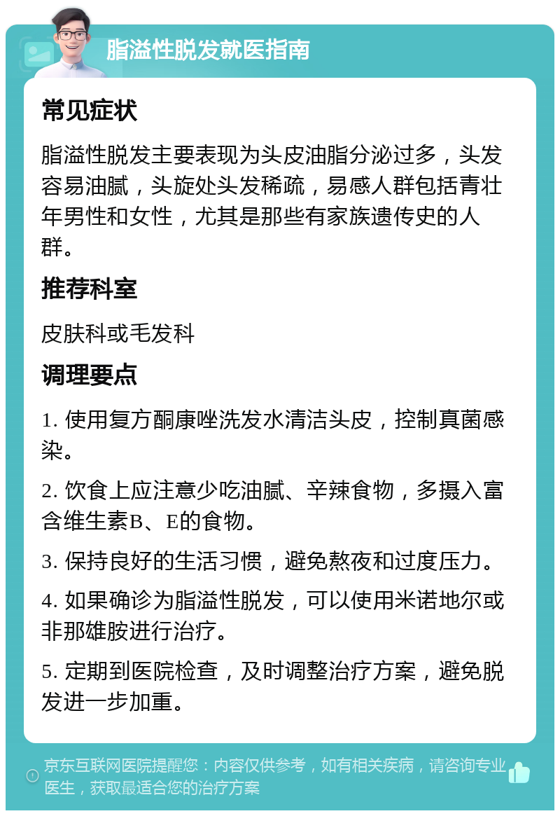 脂溢性脱发就医指南 常见症状 脂溢性脱发主要表现为头皮油脂分泌过多，头发容易油腻，头旋处头发稀疏，易感人群包括青壮年男性和女性，尤其是那些有家族遗传史的人群。 推荐科室 皮肤科或毛发科 调理要点 1. 使用复方酮康唑洗发水清洁头皮，控制真菌感染。 2. 饮食上应注意少吃油腻、辛辣食物，多摄入富含维生素B、E的食物。 3. 保持良好的生活习惯，避免熬夜和过度压力。 4. 如果确诊为脂溢性脱发，可以使用米诺地尔或非那雄胺进行治疗。 5. 定期到医院检查，及时调整治疗方案，避免脱发进一步加重。