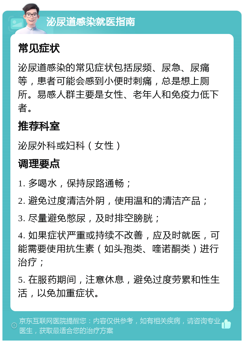 泌尿道感染就医指南 常见症状 泌尿道感染的常见症状包括尿频、尿急、尿痛等，患者可能会感到小便时刺痛，总是想上厕所。易感人群主要是女性、老年人和免疫力低下者。 推荐科室 泌尿外科或妇科（女性） 调理要点 1. 多喝水，保持尿路通畅； 2. 避免过度清洁外阴，使用温和的清洁产品； 3. 尽量避免憋尿，及时排空膀胱； 4. 如果症状严重或持续不改善，应及时就医，可能需要使用抗生素（如头孢类、喹诺酮类）进行治疗； 5. 在服药期间，注意休息，避免过度劳累和性生活，以免加重症状。