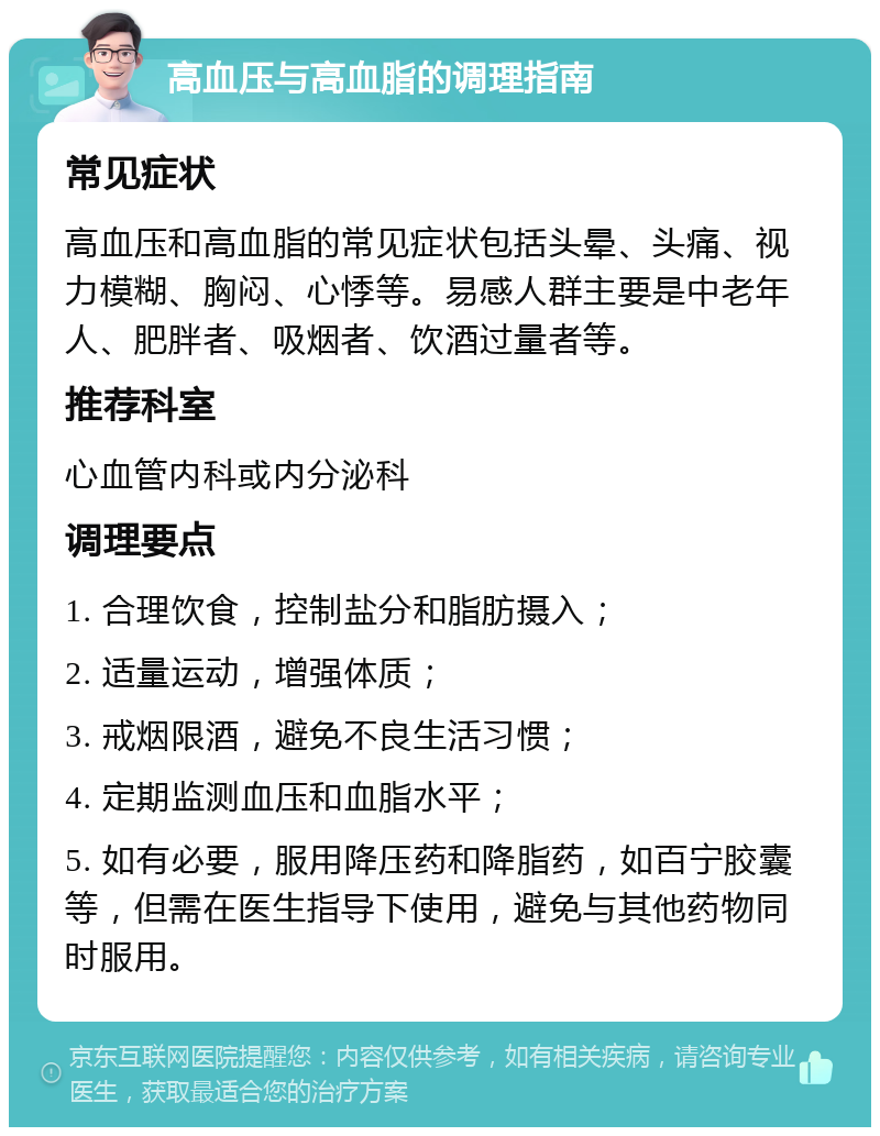 高血压与高血脂的调理指南 常见症状 高血压和高血脂的常见症状包括头晕、头痛、视力模糊、胸闷、心悸等。易感人群主要是中老年人、肥胖者、吸烟者、饮酒过量者等。 推荐科室 心血管内科或内分泌科 调理要点 1. 合理饮食，控制盐分和脂肪摄入； 2. 适量运动，增强体质； 3. 戒烟限酒，避免不良生活习惯； 4. 定期监测血压和血脂水平； 5. 如有必要，服用降压药和降脂药，如百宁胶囊等，但需在医生指导下使用，避免与其他药物同时服用。