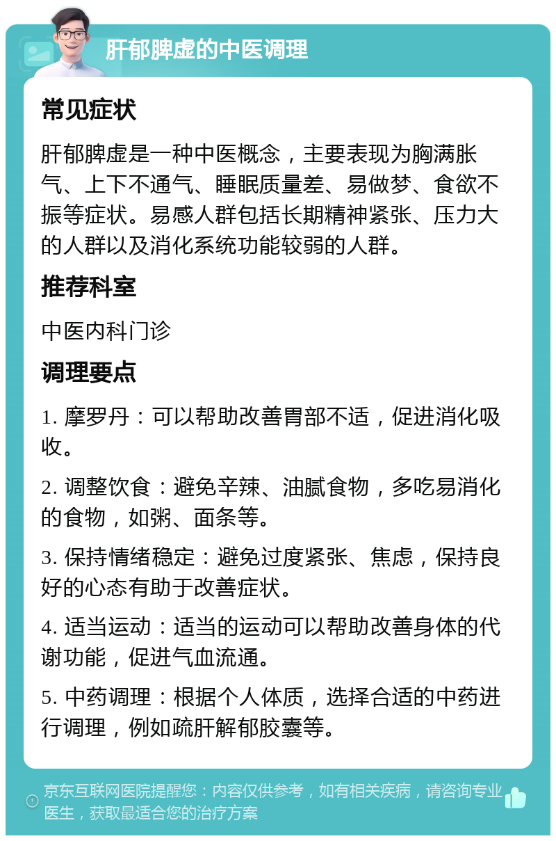 肝郁脾虚的中医调理 常见症状 肝郁脾虚是一种中医概念，主要表现为胸满胀气、上下不通气、睡眠质量差、易做梦、食欲不振等症状。易感人群包括长期精神紧张、压力大的人群以及消化系统功能较弱的人群。 推荐科室 中医内科门诊 调理要点 1. 摩罗丹：可以帮助改善胃部不适，促进消化吸收。 2. 调整饮食：避免辛辣、油腻食物，多吃易消化的食物，如粥、面条等。 3. 保持情绪稳定：避免过度紧张、焦虑，保持良好的心态有助于改善症状。 4. 适当运动：适当的运动可以帮助改善身体的代谢功能，促进气血流通。 5. 中药调理：根据个人体质，选择合适的中药进行调理，例如疏肝解郁胶囊等。