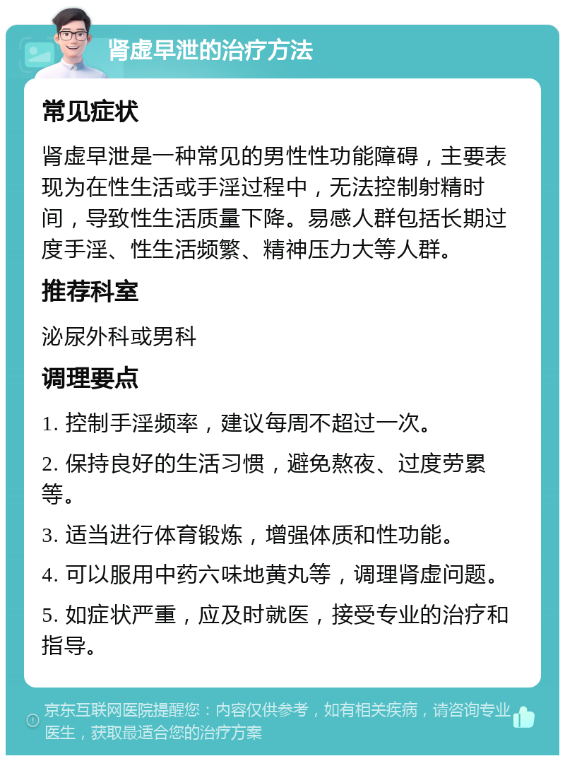 肾虚早泄的治疗方法 常见症状 肾虚早泄是一种常见的男性性功能障碍，主要表现为在性生活或手淫过程中，无法控制射精时间，导致性生活质量下降。易感人群包括长期过度手淫、性生活频繁、精神压力大等人群。 推荐科室 泌尿外科或男科 调理要点 1. 控制手淫频率，建议每周不超过一次。 2. 保持良好的生活习惯，避免熬夜、过度劳累等。 3. 适当进行体育锻炼，增强体质和性功能。 4. 可以服用中药六味地黄丸等，调理肾虚问题。 5. 如症状严重，应及时就医，接受专业的治疗和指导。