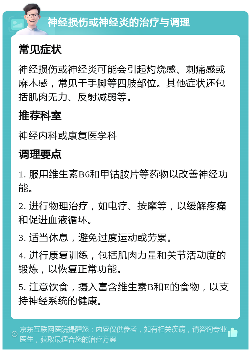 神经损伤或神经炎的治疗与调理 常见症状 神经损伤或神经炎可能会引起灼烧感、刺痛感或麻木感，常见于手脚等四肢部位。其他症状还包括肌肉无力、反射减弱等。 推荐科室 神经内科或康复医学科 调理要点 1. 服用维生素B6和甲钴胺片等药物以改善神经功能。 2. 进行物理治疗，如电疗、按摩等，以缓解疼痛和促进血液循环。 3. 适当休息，避免过度运动或劳累。 4. 进行康复训练，包括肌肉力量和关节活动度的锻炼，以恢复正常功能。 5. 注意饮食，摄入富含维生素B和E的食物，以支持神经系统的健康。