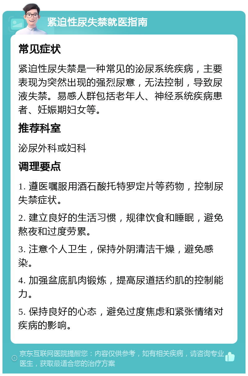 紧迫性尿失禁就医指南 常见症状 紧迫性尿失禁是一种常见的泌尿系统疾病，主要表现为突然出现的强烈尿意，无法控制，导致尿液失禁。易感人群包括老年人、神经系统疾病患者、妊娠期妇女等。 推荐科室 泌尿外科或妇科 调理要点 1. 遵医嘱服用酒石酸托特罗定片等药物，控制尿失禁症状。 2. 建立良好的生活习惯，规律饮食和睡眠，避免熬夜和过度劳累。 3. 注意个人卫生，保持外阴清洁干燥，避免感染。 4. 加强盆底肌肉锻炼，提高尿道括约肌的控制能力。 5. 保持良好的心态，避免过度焦虑和紧张情绪对疾病的影响。