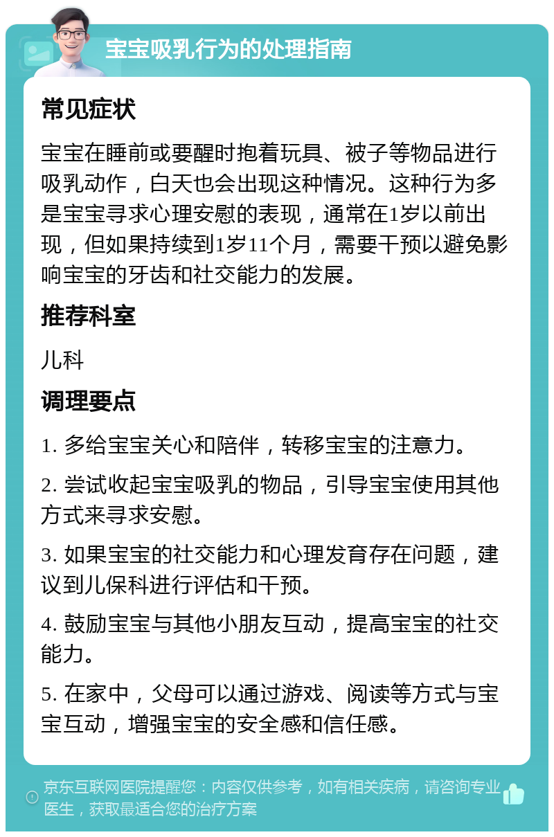 宝宝吸乳行为的处理指南 常见症状 宝宝在睡前或要醒时抱着玩具、被子等物品进行吸乳动作，白天也会出现这种情况。这种行为多是宝宝寻求心理安慰的表现，通常在1岁以前出现，但如果持续到1岁11个月，需要干预以避免影响宝宝的牙齿和社交能力的发展。 推荐科室 儿科 调理要点 1. 多给宝宝关心和陪伴，转移宝宝的注意力。 2. 尝试收起宝宝吸乳的物品，引导宝宝使用其他方式来寻求安慰。 3. 如果宝宝的社交能力和心理发育存在问题，建议到儿保科进行评估和干预。 4. 鼓励宝宝与其他小朋友互动，提高宝宝的社交能力。 5. 在家中，父母可以通过游戏、阅读等方式与宝宝互动，增强宝宝的安全感和信任感。