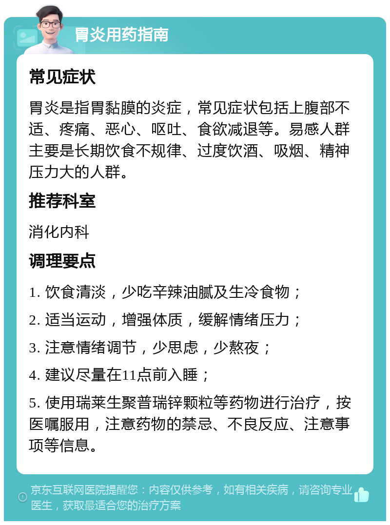 胃炎用药指南 常见症状 胃炎是指胃黏膜的炎症，常见症状包括上腹部不适、疼痛、恶心、呕吐、食欲减退等。易感人群主要是长期饮食不规律、过度饮酒、吸烟、精神压力大的人群。 推荐科室 消化内科 调理要点 1. 饮食清淡，少吃辛辣油腻及生冷食物； 2. 适当运动，增强体质，缓解情绪压力； 3. 注意情绪调节，少思虑，少熬夜； 4. 建议尽量在11点前入睡； 5. 使用瑞莱生聚普瑞锌颗粒等药物进行治疗，按医嘱服用，注意药物的禁忌、不良反应、注意事项等信息。