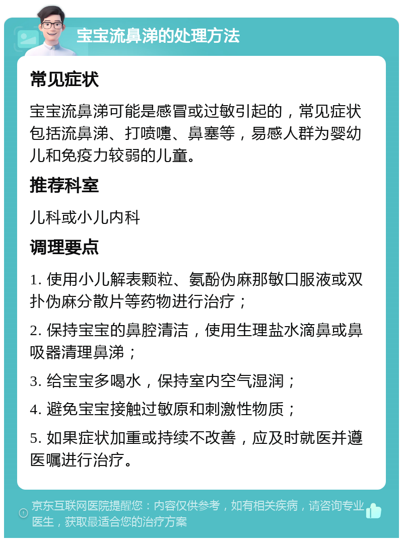 宝宝流鼻涕的处理方法 常见症状 宝宝流鼻涕可能是感冒或过敏引起的，常见症状包括流鼻涕、打喷嚏、鼻塞等，易感人群为婴幼儿和免疫力较弱的儿童。 推荐科室 儿科或小儿内科 调理要点 1. 使用小儿解表颗粒、氨酚伪麻那敏口服液或双扑伪麻分散片等药物进行治疗； 2. 保持宝宝的鼻腔清洁，使用生理盐水滴鼻或鼻吸器清理鼻涕； 3. 给宝宝多喝水，保持室内空气湿润； 4. 避免宝宝接触过敏原和刺激性物质； 5. 如果症状加重或持续不改善，应及时就医并遵医嘱进行治疗。