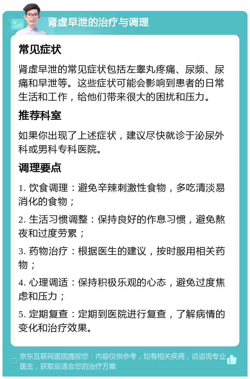 肾虚早泄的治疗与调理 常见症状 肾虚早泄的常见症状包括左睾丸疼痛、尿频、尿痛和早泄等。这些症状可能会影响到患者的日常生活和工作，给他们带来很大的困扰和压力。 推荐科室 如果你出现了上述症状，建议尽快就诊于泌尿外科或男科专科医院。 调理要点 1. 饮食调理：避免辛辣刺激性食物，多吃清淡易消化的食物； 2. 生活习惯调整：保持良好的作息习惯，避免熬夜和过度劳累； 3. 药物治疗：根据医生的建议，按时服用相关药物； 4. 心理调适：保持积极乐观的心态，避免过度焦虑和压力； 5. 定期复查：定期到医院进行复查，了解病情的变化和治疗效果。