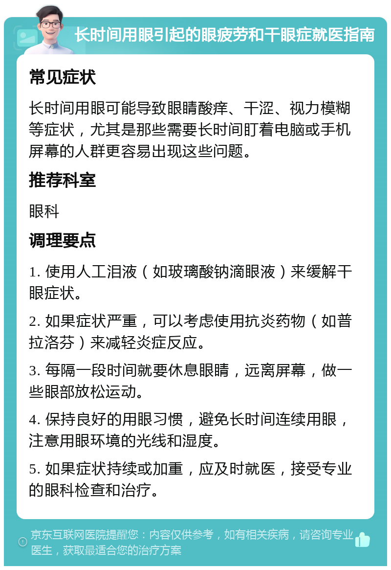 长时间用眼引起的眼疲劳和干眼症就医指南 常见症状 长时间用眼可能导致眼睛酸痒、干涩、视力模糊等症状，尤其是那些需要长时间盯着电脑或手机屏幕的人群更容易出现这些问题。 推荐科室 眼科 调理要点 1. 使用人工泪液（如玻璃酸钠滴眼液）来缓解干眼症状。 2. 如果症状严重，可以考虑使用抗炎药物（如普拉洛芬）来减轻炎症反应。 3. 每隔一段时间就要休息眼睛，远离屏幕，做一些眼部放松运动。 4. 保持良好的用眼习惯，避免长时间连续用眼，注意用眼环境的光线和湿度。 5. 如果症状持续或加重，应及时就医，接受专业的眼科检查和治疗。