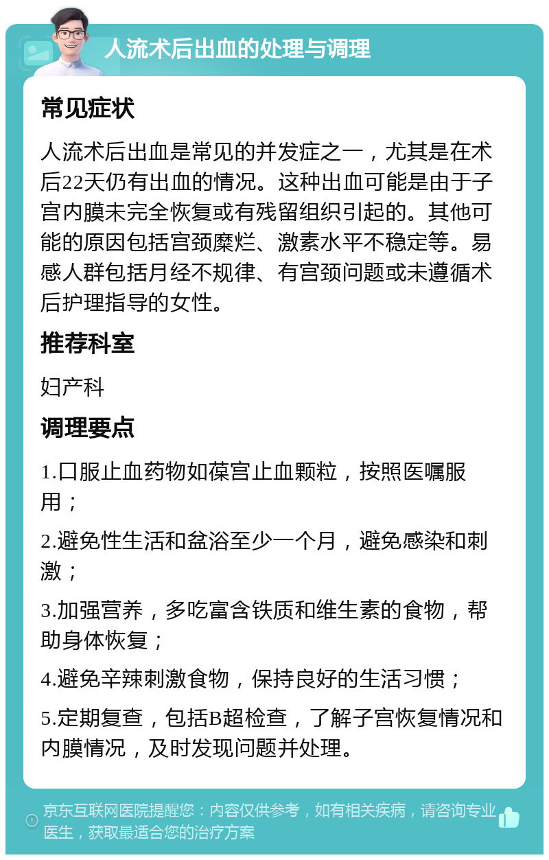 人流术后出血的处理与调理 常见症状 人流术后出血是常见的并发症之一，尤其是在术后22天仍有出血的情况。这种出血可能是由于子宫内膜未完全恢复或有残留组织引起的。其他可能的原因包括宫颈糜烂、激素水平不稳定等。易感人群包括月经不规律、有宫颈问题或未遵循术后护理指导的女性。 推荐科室 妇产科 调理要点 1.口服止血药物如葆宫止血颗粒，按照医嘱服用； 2.避免性生活和盆浴至少一个月，避免感染和刺激； 3.加强营养，多吃富含铁质和维生素的食物，帮助身体恢复； 4.避免辛辣刺激食物，保持良好的生活习惯； 5.定期复查，包括B超检查，了解子宫恢复情况和内膜情况，及时发现问题并处理。