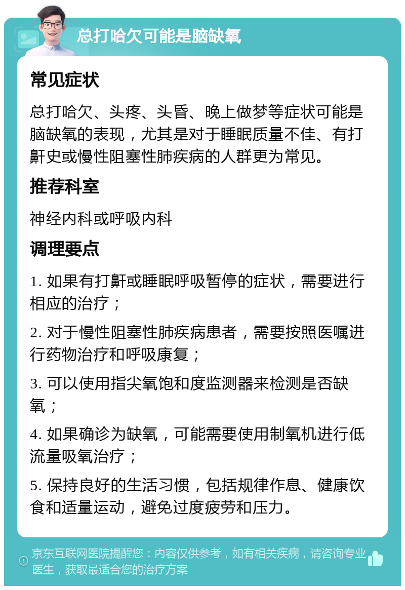 总打哈欠可能是脑缺氧 常见症状 总打哈欠、头疼、头昏、晚上做梦等症状可能是脑缺氧的表现，尤其是对于睡眠质量不佳、有打鼾史或慢性阻塞性肺疾病的人群更为常见。 推荐科室 神经内科或呼吸内科 调理要点 1. 如果有打鼾或睡眠呼吸暂停的症状，需要进行相应的治疗； 2. 对于慢性阻塞性肺疾病患者，需要按照医嘱进行药物治疗和呼吸康复； 3. 可以使用指尖氧饱和度监测器来检测是否缺氧； 4. 如果确诊为缺氧，可能需要使用制氧机进行低流量吸氧治疗； 5. 保持良好的生活习惯，包括规律作息、健康饮食和适量运动，避免过度疲劳和压力。