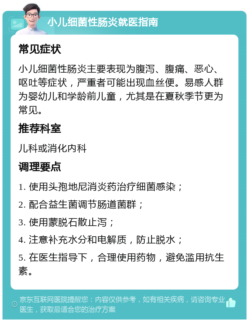 小儿细菌性肠炎就医指南 常见症状 小儿细菌性肠炎主要表现为腹泻、腹痛、恶心、呕吐等症状，严重者可能出现血丝便。易感人群为婴幼儿和学龄前儿童，尤其是在夏秋季节更为常见。 推荐科室 儿科或消化内科 调理要点 1. 使用头孢地尼消炎药治疗细菌感染； 2. 配合益生菌调节肠道菌群； 3. 使用蒙脱石散止泻； 4. 注意补充水分和电解质，防止脱水； 5. 在医生指导下，合理使用药物，避免滥用抗生素。