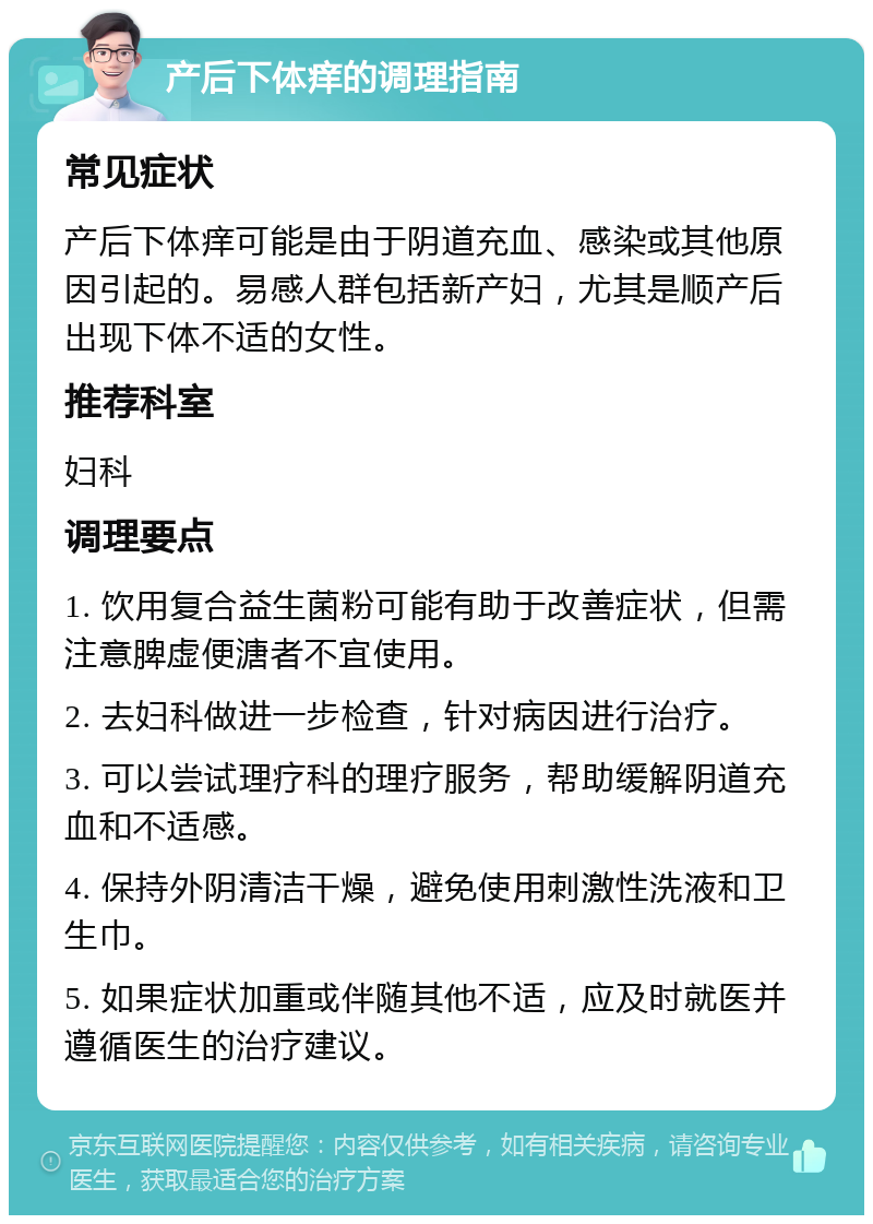 产后下体痒的调理指南 常见症状 产后下体痒可能是由于阴道充血、感染或其他原因引起的。易感人群包括新产妇，尤其是顺产后出现下体不适的女性。 推荐科室 妇科 调理要点 1. 饮用复合益生菌粉可能有助于改善症状，但需注意脾虚便溏者不宜使用。 2. 去妇科做进一步检查，针对病因进行治疗。 3. 可以尝试理疗科的理疗服务，帮助缓解阴道充血和不适感。 4. 保持外阴清洁干燥，避免使用刺激性洗液和卫生巾。 5. 如果症状加重或伴随其他不适，应及时就医并遵循医生的治疗建议。