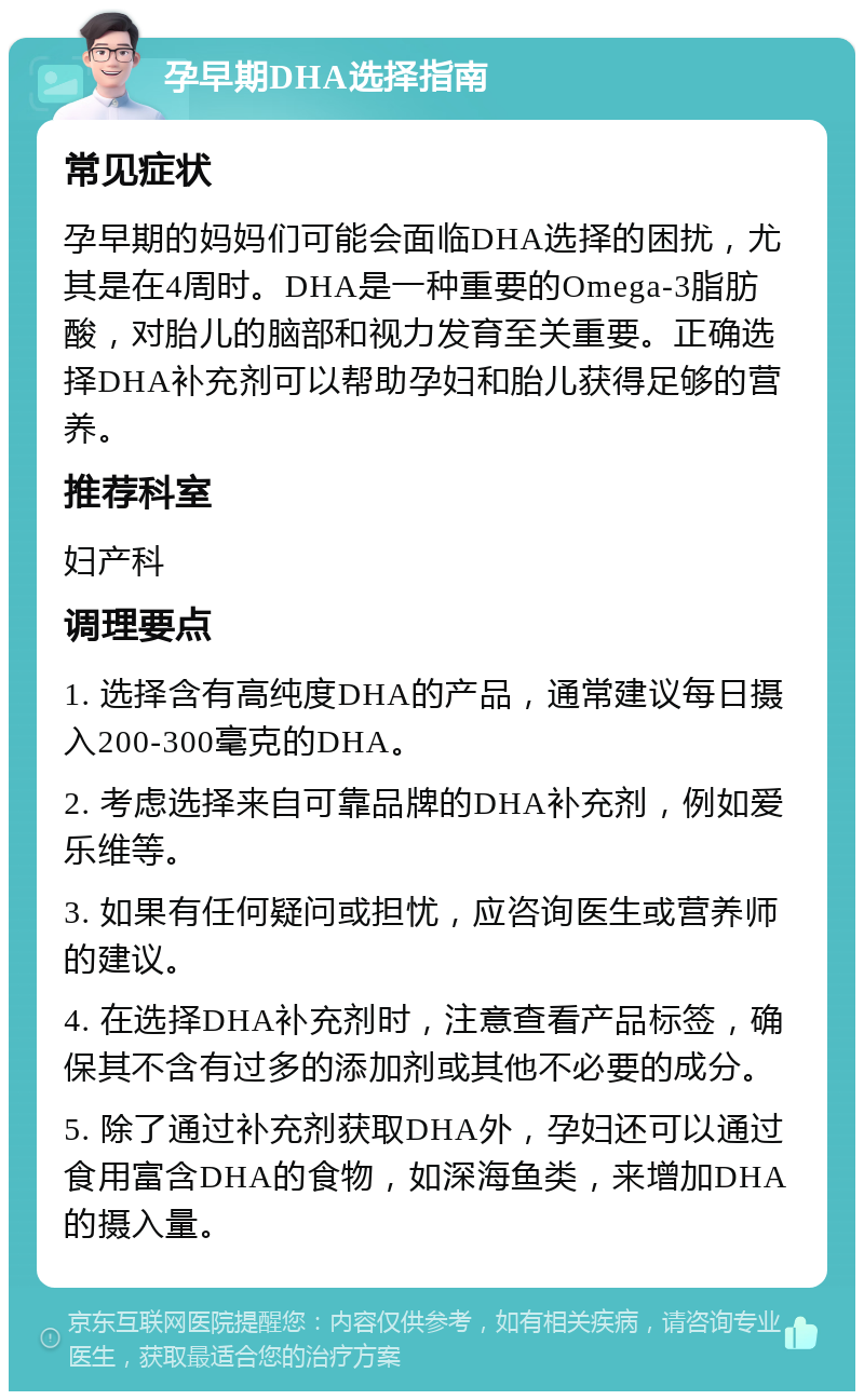 孕早期DHA选择指南 常见症状 孕早期的妈妈们可能会面临DHA选择的困扰，尤其是在4周时。DHA是一种重要的Omega-3脂肪酸，对胎儿的脑部和视力发育至关重要。正确选择DHA补充剂可以帮助孕妇和胎儿获得足够的营养。 推荐科室 妇产科 调理要点 1. 选择含有高纯度DHA的产品，通常建议每日摄入200-300毫克的DHA。 2. 考虑选择来自可靠品牌的DHA补充剂，例如爱乐维等。 3. 如果有任何疑问或担忧，应咨询医生或营养师的建议。 4. 在选择DHA补充剂时，注意查看产品标签，确保其不含有过多的添加剂或其他不必要的成分。 5. 除了通过补充剂获取DHA外，孕妇还可以通过食用富含DHA的食物，如深海鱼类，来增加DHA的摄入量。