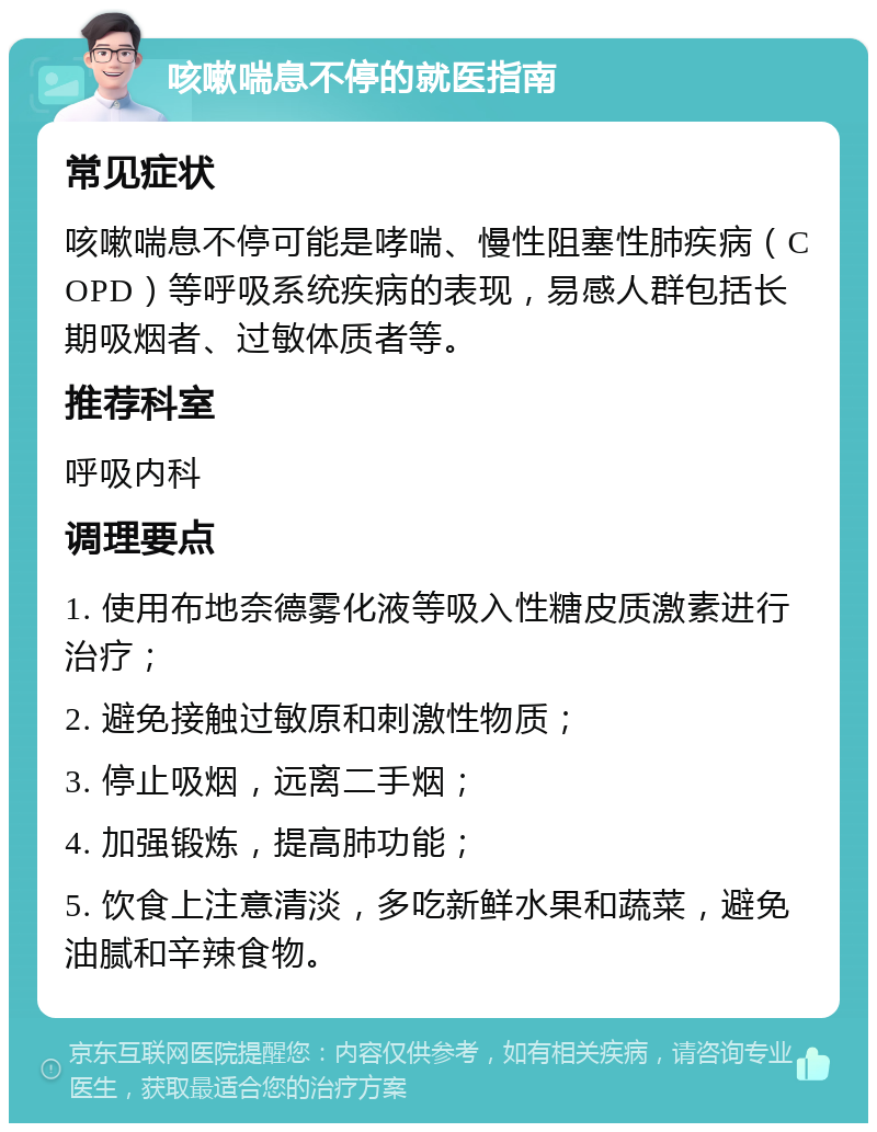 咳嗽喘息不停的就医指南 常见症状 咳嗽喘息不停可能是哮喘、慢性阻塞性肺疾病（COPD）等呼吸系统疾病的表现，易感人群包括长期吸烟者、过敏体质者等。 推荐科室 呼吸内科 调理要点 1. 使用布地奈德雾化液等吸入性糖皮质激素进行治疗； 2. 避免接触过敏原和刺激性物质； 3. 停止吸烟，远离二手烟； 4. 加强锻炼，提高肺功能； 5. 饮食上注意清淡，多吃新鲜水果和蔬菜，避免油腻和辛辣食物。