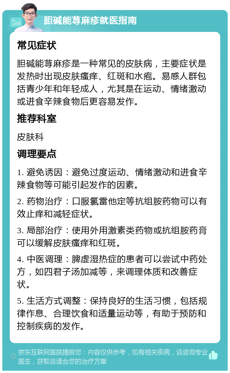 胆碱能荨麻疹就医指南 常见症状 胆碱能荨麻疹是一种常见的皮肤病，主要症状是发热时出现皮肤瘙痒、红斑和水疱。易感人群包括青少年和年轻成人，尤其是在运动、情绪激动或进食辛辣食物后更容易发作。 推荐科室 皮肤科 调理要点 1. 避免诱因：避免过度运动、情绪激动和进食辛辣食物等可能引起发作的因素。 2. 药物治疗：口服氯雷他定等抗组胺药物可以有效止痒和减轻症状。 3. 局部治疗：使用外用激素类药物或抗组胺药膏可以缓解皮肤瘙痒和红斑。 4. 中医调理：脾虚湿热症的患者可以尝试中药处方，如四君子汤加减等，来调理体质和改善症状。 5. 生活方式调整：保持良好的生活习惯，包括规律作息、合理饮食和适量运动等，有助于预防和控制疾病的发作。