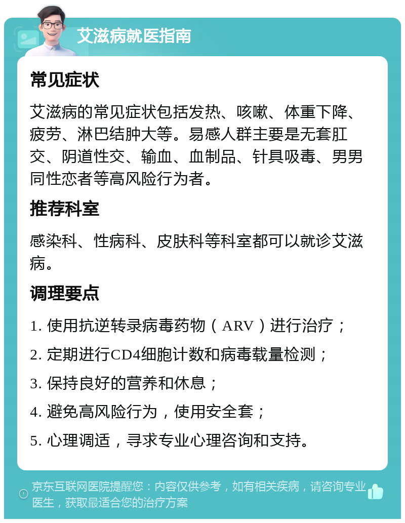 艾滋病就医指南 常见症状 艾滋病的常见症状包括发热、咳嗽、体重下降、疲劳、淋巴结肿大等。易感人群主要是无套肛交、阴道性交、输血、血制品、针具吸毒、男男同性恋者等高风险行为者。 推荐科室 感染科、性病科、皮肤科等科室都可以就诊艾滋病。 调理要点 1. 使用抗逆转录病毒药物（ARV）进行治疗； 2. 定期进行CD4细胞计数和病毒载量检测； 3. 保持良好的营养和休息； 4. 避免高风险行为，使用安全套； 5. 心理调适，寻求专业心理咨询和支持。