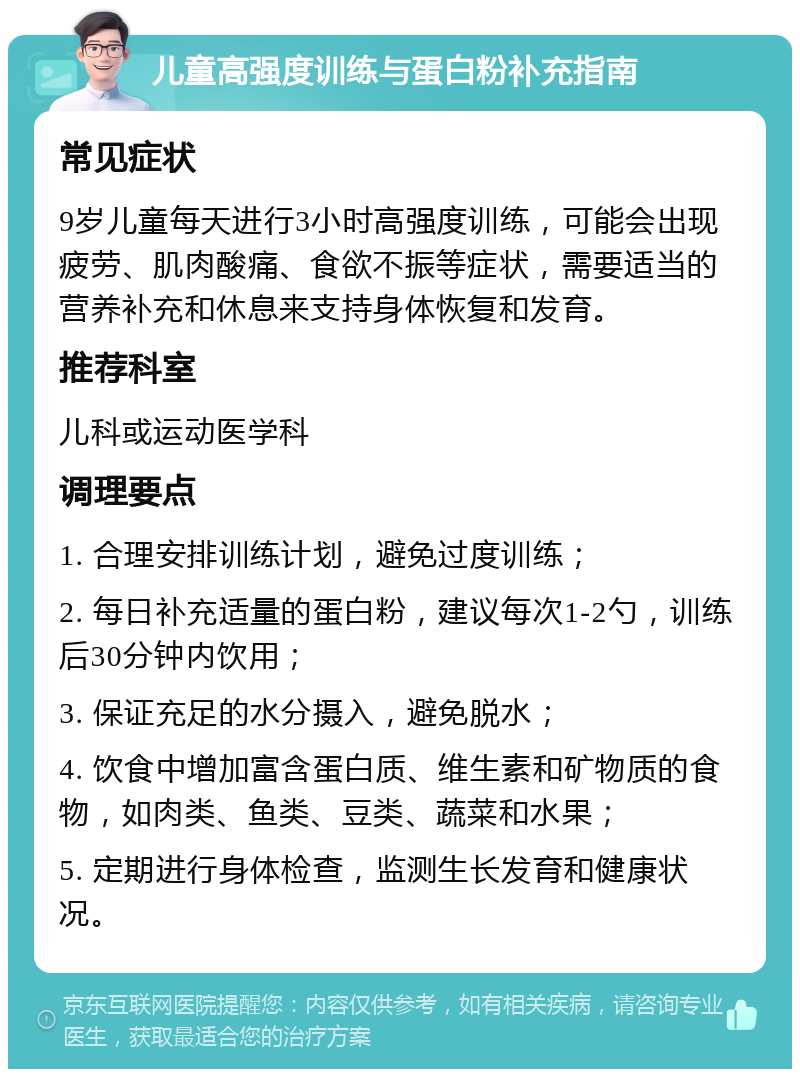 儿童高强度训练与蛋白粉补充指南 常见症状 9岁儿童每天进行3小时高强度训练，可能会出现疲劳、肌肉酸痛、食欲不振等症状，需要适当的营养补充和休息来支持身体恢复和发育。 推荐科室 儿科或运动医学科 调理要点 1. 合理安排训练计划，避免过度训练； 2. 每日补充适量的蛋白粉，建议每次1-2勺，训练后30分钟内饮用； 3. 保证充足的水分摄入，避免脱水； 4. 饮食中增加富含蛋白质、维生素和矿物质的食物，如肉类、鱼类、豆类、蔬菜和水果； 5. 定期进行身体检查，监测生长发育和健康状况。