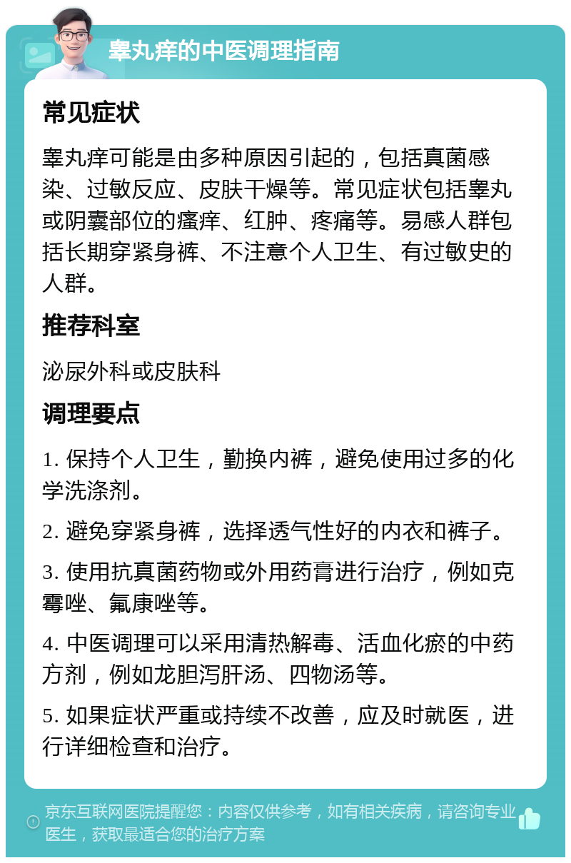 睾丸痒的中医调理指南 常见症状 睾丸痒可能是由多种原因引起的，包括真菌感染、过敏反应、皮肤干燥等。常见症状包括睾丸或阴囊部位的瘙痒、红肿、疼痛等。易感人群包括长期穿紧身裤、不注意个人卫生、有过敏史的人群。 推荐科室 泌尿外科或皮肤科 调理要点 1. 保持个人卫生，勤换内裤，避免使用过多的化学洗涤剂。 2. 避免穿紧身裤，选择透气性好的内衣和裤子。 3. 使用抗真菌药物或外用药膏进行治疗，例如克霉唑、氟康唑等。 4. 中医调理可以采用清热解毒、活血化瘀的中药方剂，例如龙胆泻肝汤、四物汤等。 5. 如果症状严重或持续不改善，应及时就医，进行详细检查和治疗。