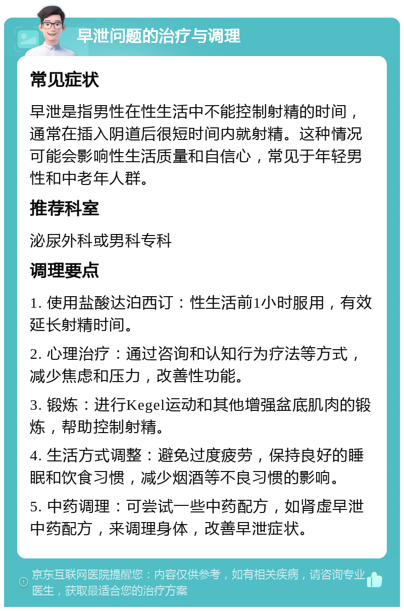 早泄问题的治疗与调理 常见症状 早泄是指男性在性生活中不能控制射精的时间，通常在插入阴道后很短时间内就射精。这种情况可能会影响性生活质量和自信心，常见于年轻男性和中老年人群。 推荐科室 泌尿外科或男科专科 调理要点 1. 使用盐酸达泊西订：性生活前1小时服用，有效延长射精时间。 2. 心理治疗：通过咨询和认知行为疗法等方式，减少焦虑和压力，改善性功能。 3. 锻炼：进行Kegel运动和其他增强盆底肌肉的锻炼，帮助控制射精。 4. 生活方式调整：避免过度疲劳，保持良好的睡眠和饮食习惯，减少烟酒等不良习惯的影响。 5. 中药调理：可尝试一些中药配方，如肾虚早泄中药配方，来调理身体，改善早泄症状。