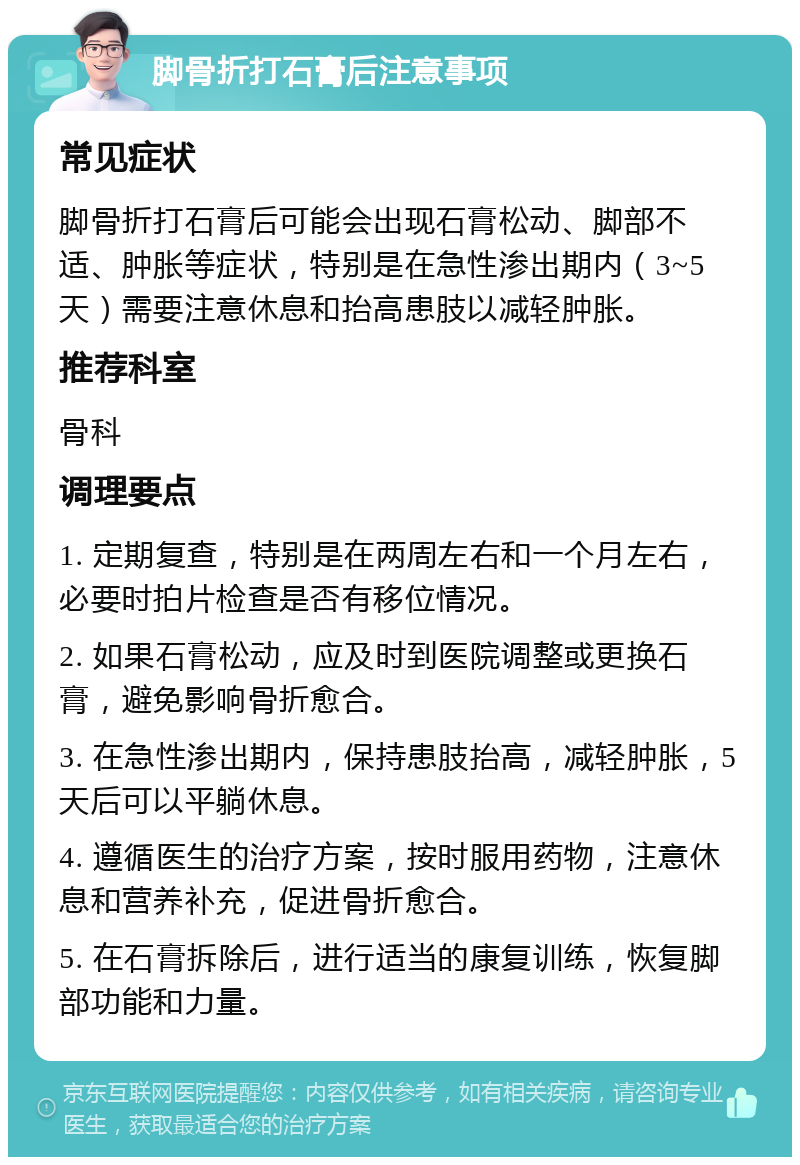 脚骨折打石膏后注意事项 常见症状 脚骨折打石膏后可能会出现石膏松动、脚部不适、肿胀等症状，特别是在急性渗出期内（3~5天）需要注意休息和抬高患肢以减轻肿胀。 推荐科室 骨科 调理要点 1. 定期复查，特别是在两周左右和一个月左右，必要时拍片检查是否有移位情况。 2. 如果石膏松动，应及时到医院调整或更换石膏，避免影响骨折愈合。 3. 在急性渗出期内，保持患肢抬高，减轻肿胀，5天后可以平躺休息。 4. 遵循医生的治疗方案，按时服用药物，注意休息和营养补充，促进骨折愈合。 5. 在石膏拆除后，进行适当的康复训练，恢复脚部功能和力量。