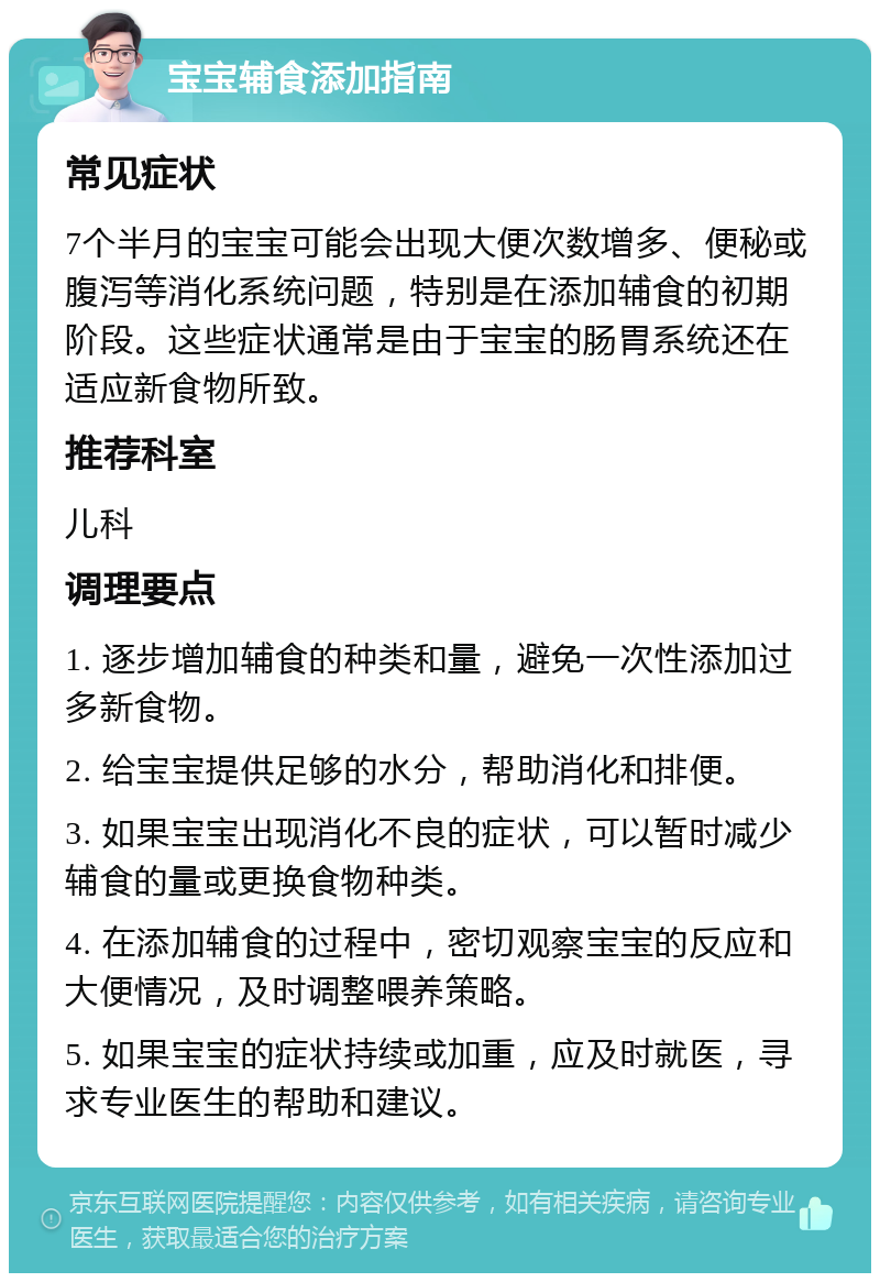 宝宝辅食添加指南 常见症状 7个半月的宝宝可能会出现大便次数增多、便秘或腹泻等消化系统问题，特别是在添加辅食的初期阶段。这些症状通常是由于宝宝的肠胃系统还在适应新食物所致。 推荐科室 儿科 调理要点 1. 逐步增加辅食的种类和量，避免一次性添加过多新食物。 2. 给宝宝提供足够的水分，帮助消化和排便。 3. 如果宝宝出现消化不良的症状，可以暂时减少辅食的量或更换食物种类。 4. 在添加辅食的过程中，密切观察宝宝的反应和大便情况，及时调整喂养策略。 5. 如果宝宝的症状持续或加重，应及时就医，寻求专业医生的帮助和建议。