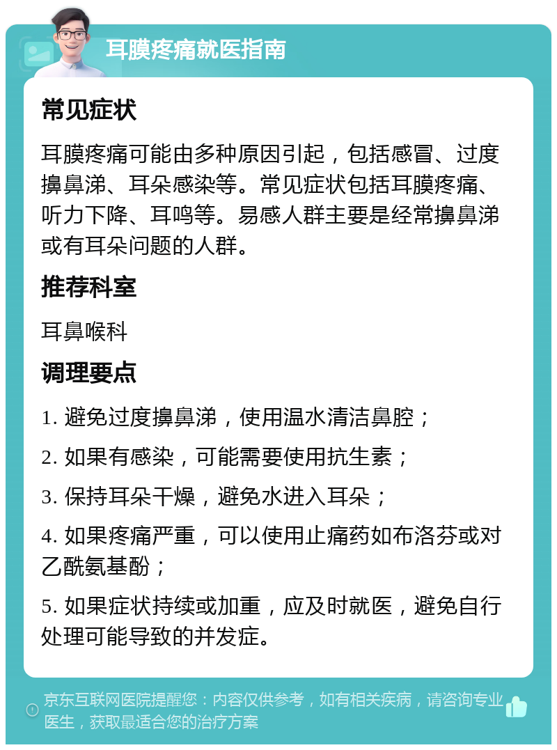 耳膜疼痛就医指南 常见症状 耳膜疼痛可能由多种原因引起，包括感冒、过度擤鼻涕、耳朵感染等。常见症状包括耳膜疼痛、听力下降、耳鸣等。易感人群主要是经常擤鼻涕或有耳朵问题的人群。 推荐科室 耳鼻喉科 调理要点 1. 避免过度擤鼻涕，使用温水清洁鼻腔； 2. 如果有感染，可能需要使用抗生素； 3. 保持耳朵干燥，避免水进入耳朵； 4. 如果疼痛严重，可以使用止痛药如布洛芬或对乙酰氨基酚； 5. 如果症状持续或加重，应及时就医，避免自行处理可能导致的并发症。