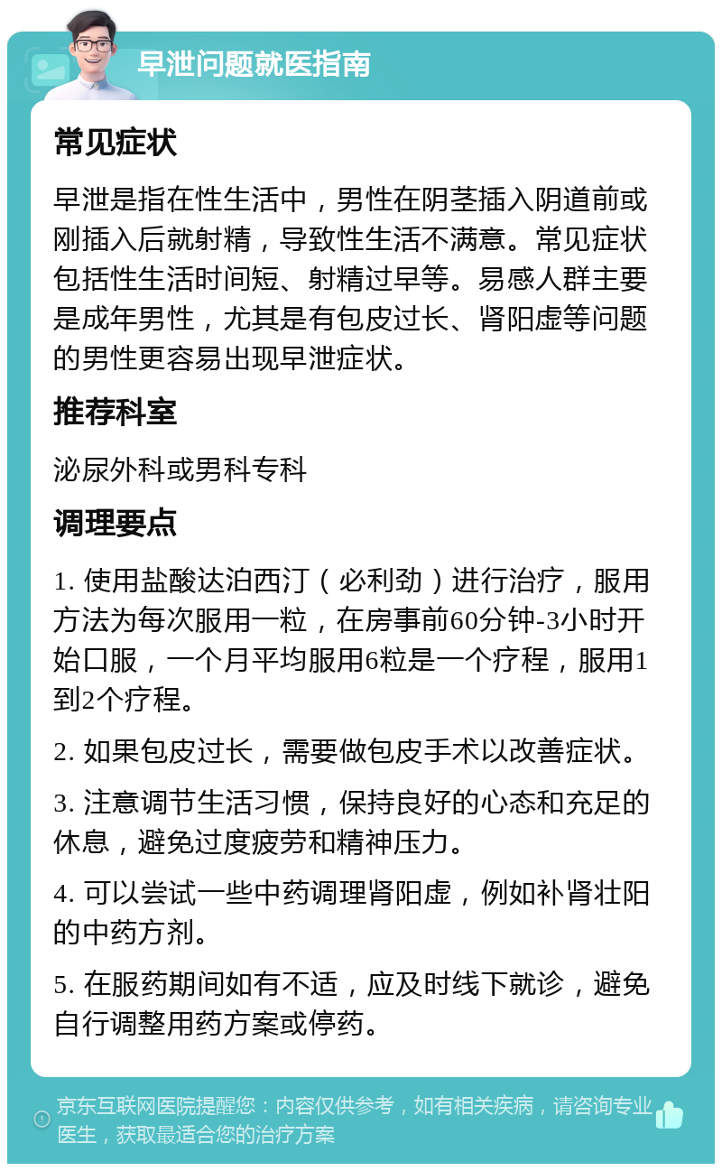 早泄问题就医指南 常见症状 早泄是指在性生活中，男性在阴茎插入阴道前或刚插入后就射精，导致性生活不满意。常见症状包括性生活时间短、射精过早等。易感人群主要是成年男性，尤其是有包皮过长、肾阳虚等问题的男性更容易出现早泄症状。 推荐科室 泌尿外科或男科专科 调理要点 1. 使用盐酸达泊西汀（必利劲）进行治疗，服用方法为每次服用一粒，在房事前60分钟-3小时开始口服，一个月平均服用6粒是一个疗程，服用1到2个疗程。 2. 如果包皮过长，需要做包皮手术以改善症状。 3. 注意调节生活习惯，保持良好的心态和充足的休息，避免过度疲劳和精神压力。 4. 可以尝试一些中药调理肾阳虚，例如补肾壮阳的中药方剂。 5. 在服药期间如有不适，应及时线下就诊，避免自行调整用药方案或停药。