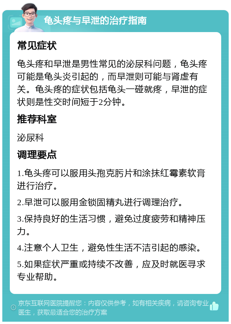 龟头疼与早泄的治疗指南 常见症状 龟头疼和早泄是男性常见的泌尿科问题，龟头疼可能是龟头炎引起的，而早泄则可能与肾虚有关。龟头疼的症状包括龟头一碰就疼，早泄的症状则是性交时间短于2分钟。 推荐科室 泌尿科 调理要点 1.龟头疼可以服用头孢克肟片和涂抹红霉素软膏进行治疗。 2.早泄可以服用金锁固精丸进行调理治疗。 3.保持良好的生活习惯，避免过度疲劳和精神压力。 4.注意个人卫生，避免性生活不洁引起的感染。 5.如果症状严重或持续不改善，应及时就医寻求专业帮助。