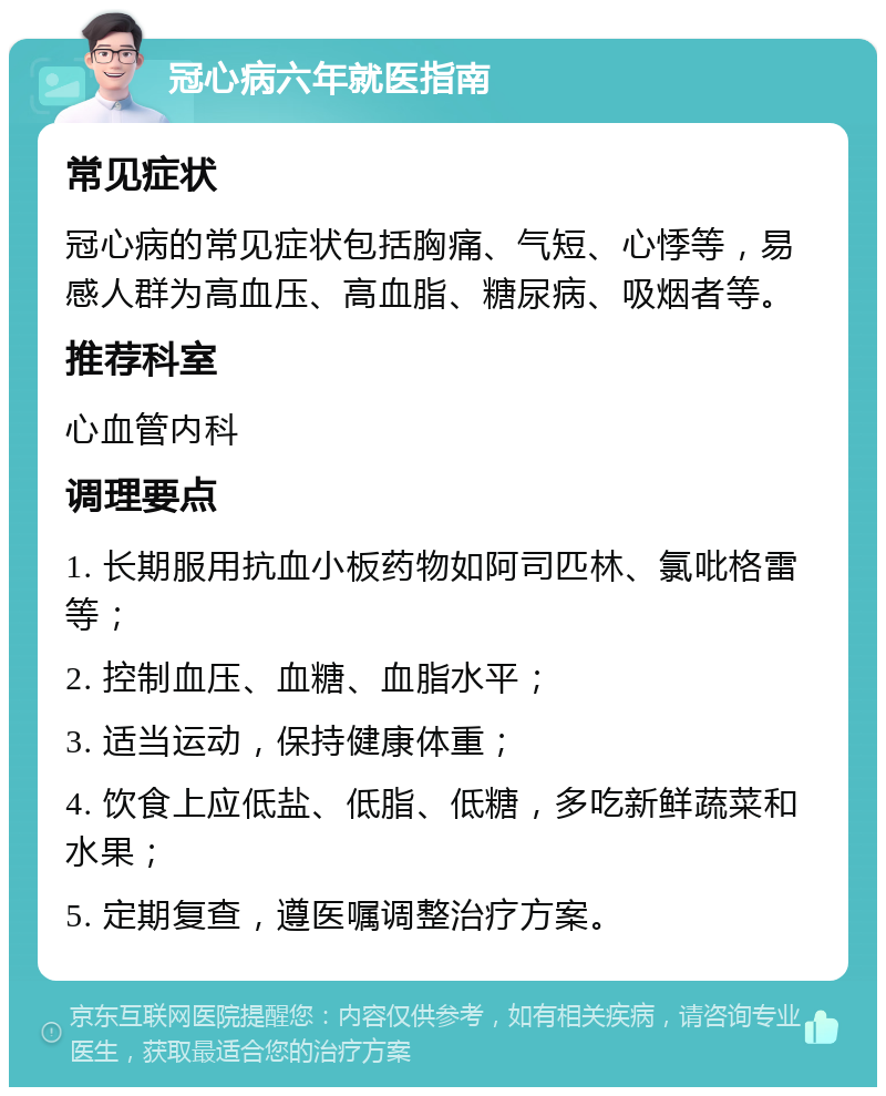 冠心病六年就医指南 常见症状 冠心病的常见症状包括胸痛、气短、心悸等，易感人群为高血压、高血脂、糖尿病、吸烟者等。 推荐科室 心血管内科 调理要点 1. 长期服用抗血小板药物如阿司匹林、氯吡格雷等； 2. 控制血压、血糖、血脂水平； 3. 适当运动，保持健康体重； 4. 饮食上应低盐、低脂、低糖，多吃新鲜蔬菜和水果； 5. 定期复查，遵医嘱调整治疗方案。