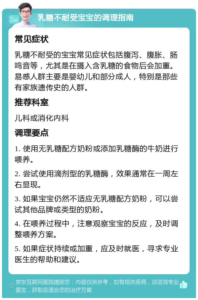 乳糖不耐受宝宝的调理指南 常见症状 乳糖不耐受的宝宝常见症状包括腹泻、腹胀、肠鸣音等，尤其是在摄入含乳糖的食物后会加重。易感人群主要是婴幼儿和部分成人，特别是那些有家族遗传史的人群。 推荐科室 儿科或消化内科 调理要点 1. 使用无乳糖配方奶粉或添加乳糖酶的牛奶进行喂养。 2. 尝试使用滴剂型的乳糖酶，效果通常在一周左右显现。 3. 如果宝宝仍然不适应无乳糖配方奶粉，可以尝试其他品牌或类型的奶粉。 4. 在喂养过程中，注意观察宝宝的反应，及时调整喂养方案。 5. 如果症状持续或加重，应及时就医，寻求专业医生的帮助和建议。