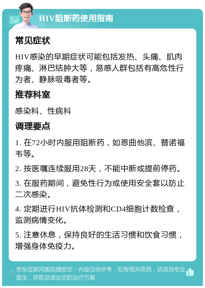 HIV阻断药使用指南 常见症状 HIV感染的早期症状可能包括发热、头痛、肌肉疼痛、淋巴结肿大等，易感人群包括有高危性行为者、静脉吸毒者等。 推荐科室 感染科、性病科 调理要点 1. 在72小时内服用阻断药，如恩曲他滨、替诺福韦等。 2. 按医嘱连续服用28天，不能中断或提前停药。 3. 在服药期间，避免性行为或使用安全套以防止二次感染。 4. 定期进行HIV抗体检测和CD4细胞计数检查，监测病情变化。 5. 注意休息，保持良好的生活习惯和饮食习惯，增强身体免疫力。