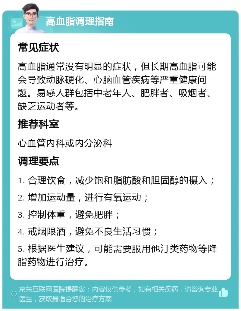 高血脂调理指南 常见症状 高血脂通常没有明显的症状，但长期高血脂可能会导致动脉硬化、心脑血管疾病等严重健康问题。易感人群包括中老年人、肥胖者、吸烟者、缺乏运动者等。 推荐科室 心血管内科或内分泌科 调理要点 1. 合理饮食，减少饱和脂肪酸和胆固醇的摄入； 2. 增加运动量，进行有氧运动； 3. 控制体重，避免肥胖； 4. 戒烟限酒，避免不良生活习惯； 5. 根据医生建议，可能需要服用他汀类药物等降脂药物进行治疗。