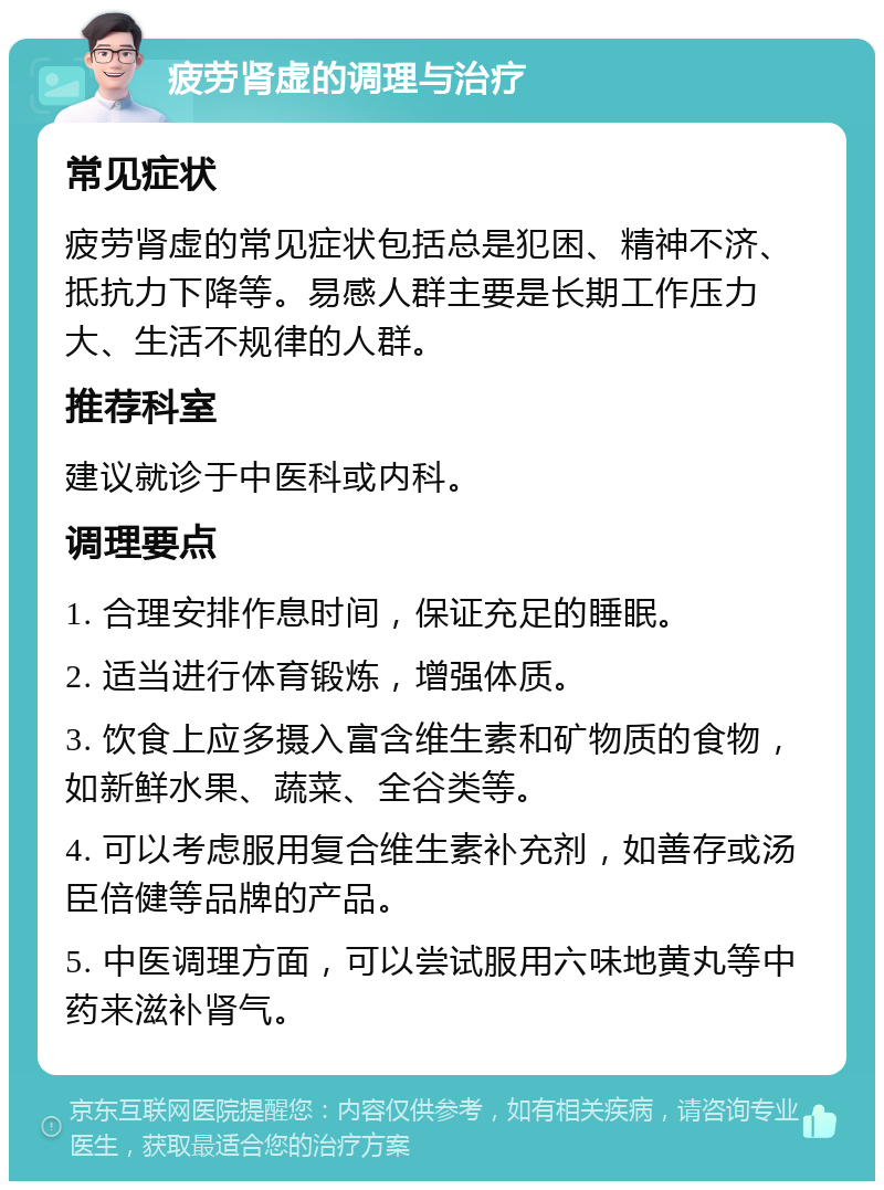 疲劳肾虚的调理与治疗 常见症状 疲劳肾虚的常见症状包括总是犯困、精神不济、抵抗力下降等。易感人群主要是长期工作压力大、生活不规律的人群。 推荐科室 建议就诊于中医科或内科。 调理要点 1. 合理安排作息时间，保证充足的睡眠。 2. 适当进行体育锻炼，增强体质。 3. 饮食上应多摄入富含维生素和矿物质的食物，如新鲜水果、蔬菜、全谷类等。 4. 可以考虑服用复合维生素补充剂，如善存或汤臣倍健等品牌的产品。 5. 中医调理方面，可以尝试服用六味地黄丸等中药来滋补肾气。